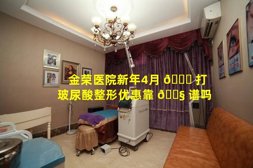 金荣医院新年4月 🐋 打玻尿酸整形优惠靠 🐧 谱吗